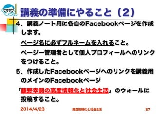 高度情報化と社会生活
講義の準備にやること（２）
４．講義ノート用に各自のFacebookページを作成
します。
 ページ名に必ずフルネームを入れること。
 ページー管理者として個人プロフィールへのリンク
をつけること。
５．作成したFacebookページへのリンクを講義用
のメインのFacebookページ
「藤野幸嗣の高度情報化と社会生活」のウォールに
投稿すること。
2014/4/23 87
 