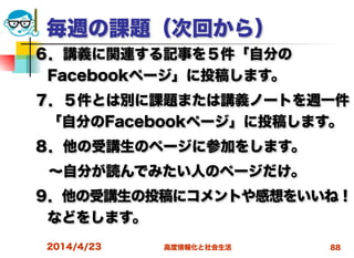 高度情報化と社会生活
毎週の課題（次回から）
６．講義に関連する記事を５件「自分の
Facebookページ」に投稿します。
７．５件とは別に課題または講義ノートを週一件
「自分のFacebookページ」に投稿します。
８．他の受講生のページに参加をします。 
 ∼自分が読んでみたい人のページだけ。
９．他の受講生の投稿にコメントや感想をいいね！
などをします。
2014/4/23 88
 