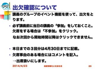 高度情報化と社会生活
出欠確認について
■ 講義のグループのイベント機能を使って、出欠をと
ります。
■ 必ず講義前に当日の講義の「参加」をしておくこと。
欠席をする場合は「不参加」をクリック。
 なお次回から開始時間以降はクリックできません。
■ 本日までの３回分は4月30日までに記載。
■ 欠席事由のある場合にはコメントを記入。
 →出席扱いにします。
2014/4/23 89
 
