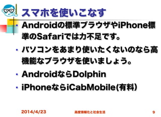 高度情報化と社会生活
スマホを使いこなす
■ Androidの標準ブラウザやiPhone標
準のSafariでは力不足です。
■ パソコンをあまり使いたくないのなら高
機能なブラウザを使いましょう。
■ AndroidならDolphin
■ iPhoneならiCabMobile(有料）
2014/4/23 9
 