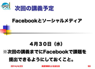 高度情報化と社会生活2014/4/23 90
次回の講義予定
Facebookとソーシャルメディア
!
!
４月３０日（水）
※次回の講義までにFacebookで課題を
  提出できるようにしておくこと。
 