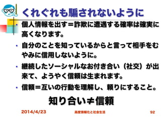 高度情報化と社会生活
くれぐれも されないように
■ 個人情報を出す＝詐欺に遭遇する確率は確実に
高くなります。
■ 自分のことを知っているからと言って相手をむ
やみに信用しないように。
■ 継続したソーシャルなお付き合い（社交）が出
来て、ようやく信頼は生まれます。
■ 信頼＝互いの行動を理解し、頼りにすること。
     知り合い≠信頼
2014/4/23 92
 