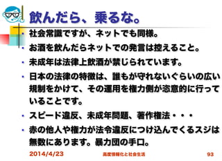 高度情報化と社会生活
飲んだら、乗るな。
■ 社会常識ですが、ネットでも同様。
■ お酒を飲んだらネットでの発言は控えること。
■ 未成年は法律上飲酒が禁じられています。
■ 日本の法律の特徴は、誰もが守れないぐらいの広い
規制をかけて、その運用を権力側が恣意的に行って
いることです。
■ スピード違反、未成年問題、著作権法・・・
■ 赤の他人や権力が法令違反につけ込んでくるスジは
無数にあります。暴力団の手口。
2014/4/23 93
 