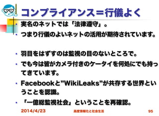 高度情報化と社会生活
コンプライアンス＝行儀よく
■ 実名のネットでは「法律遵守」。
■ つまり行儀のよいネットの活用が期待されています。
■ 羽目をはずすのは監視の目のないところで。
■ でも今は皆がカメラ付きのケータイを何処にでも持っ
てきています。
■ Facebookと WikiLeaks が共存する世界とい
うことを認識。
■ 「一億総監視社会」ということを再確認。
2014/4/23 95
 