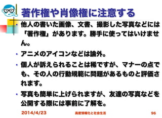 高度情報化と社会生活
著作権や肖像権に注意する
■ 他人の書いた画像、文書、撮影した写真などには
「著作権」があります。勝手に使ってはいけませ
ん。
■ アニメのアイコンなどは論外。
■ 個人が訴えられることは稀ですが、マナーの点で
も、その人の行動規範に問題があるものと評価さ
れます。
■ 写真も簡単に上げられますが、友達の写真などを
公開する際には事前に了解を。
2014/4/23 96
 
