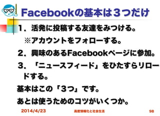 高度情報化と社会生活
Facebookの基本は３つだけ
１．活発に投稿する友達をみつける。
 ※アカウントをフォローする。
２．興味のあるFacebookページに参加。
３．「ニュースフィード」をひたすらリロー
ドする。
基本はこの「３つ」です。
あとは使うためのコツがいくつか。
2014/4/23 98
 