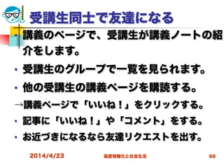 高度情報化と社会生活
受講生同士で友達になる
■ 講義のページで、受講生が講義ノートの紹
介をします。
■ 受講生のグループで一覧を見られます。
■ 他の受講生の講義ページを購読する。
→講義ページで「いいね！」をクリックする。
■ 記事に「いいね！」や「コメント」をする。
■ お近づきになるなら友達リクエストを出す。
2014/4/23 99
 