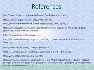 References
http://www.climatetechwiki.org/technology/bio-hydrocarbon-fuels
http://www.fao.org/docrep/w7241e/w7241e0h.htm
https://microbewiki.kenyon.edu/index.php/Biodiesel_from_Algae_Oil
http://www.besustainablemagazine.com/cms2/intesusal-sustainable-microalgae-biofuel-
production-visible-to-the-naked-eye/
https://en.wikipedia.org/wiki/Algae_fuel
http://inforenewableenergy.blogspot.com/2014/12/production-of-biofuels-based-on-
algae.html
https://www.nap.edu/read/13437/chapter/5#82
Algae for Biofuel & Energy - Michael A. Borowitzka & Navid R. Moheimani
http://www.oilgae.com/algae/har/har.html
https://www.researchgate.net/profile/Imrose_Bin_Muhit/publication/274640703_Prospect_
of_Algal_Biodiesel_Production_in_Bangladesh_Overview_from_Developed_Countries/links/5
52dc6ed0cf29b22c9c504b6.pdf
 