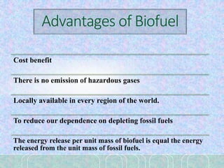 Advantages of Biofuel
Cost benefit
There is no emission of hazardous gases
Locally available in every region of the world.
To reduce our dependence on depleting fossil fuels
The energy release per unit mass of biofuel is equal the energy
released from the unit mass of fossil fuels.
 