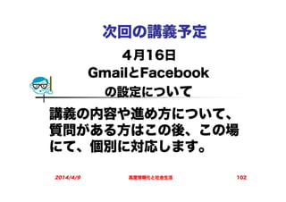 次回の講義予定
４月16日
GmailとFacebook
の設定について
2014/4/9 高度情報化と社会生活 102
講義の内容や進め方について、
質問がある方はこの後、この場
にて、個別に対応します。
 