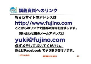2014/4/9 高度情報化と社会生活 11
講義資料へのリンク
Ｗｅｂサイトのアドレスは
http://www.fujino.com
ここからのリンクで講義の資料を提供します。
問い合わせ用のメールアドレスは
yuki@fujino.com
必ずメモしておいてください。
あとはFacebook でやり取りを行います。
 