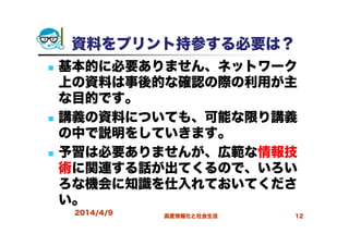 2014/4/9 高度情報化と社会生活 12
資料をプリント持参する必要は？
基本的に必要ありません、ネットワーク
上の資料は事後的な確認の際の利用が主
な目的です。
講義の資料についても、可能な限り講義
の中で説明をしていきます。
予習は必要ありませんが、広範な情報技
術に関連する話が出てくるので、いろい
ろな機会に知識を仕入れておいてくださ
い。
 