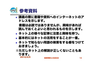 2014/4/9 高度情報化と社会生活 13
参考資料
講義の際に書籍や資料へのインターネットのア
ドレスを示します。
書籍は必読ではありませんが、興味があれば
読んでおくとよいと思われるものを示します。
ネット上の様々な記事に注意と興味を持つ。
基本的にはネットの活用をすることが一番。
ネットで知らない用語の検索をする癖をつけて
おきましょう。
※ただしネット上の解説が正しくないこともあ
ります。
 