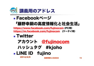講義用のアドレス
Facebookページ
「藤野幸嗣の高度情報化と社会生活」
https://www.facebook.com/fujinocom (PC用）
https://m.facebook.com/fujinocom (ケータイ用）
Twitter
アカウント @fujinocom
ハッシュタグ #kjoho
LINE ID fujino
2014/4/9 高度情報化と社会生活 15
 