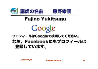 講師の名前 藤野幸嗣
Fujino Yukitsugu
プロフィールはGoogleで検索してください。
なお、Facebookにもプロフィールは
登録しています。
2014/4/9 高度情報化と社会生活 16
 