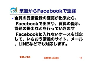 来週からFacebookで連絡
全員の受講登録の確認が出来たら、
Facebookで出欠や、資料の提示、
課題の提出などを行っていきます
Facebookに入れないケースを想定
して、いちおう講義のサイト、メール
、LINEなどでも対応します。
2014/4/9 高度情報化と社会生活 18
 