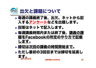 2014/4/9 高度情報化と社会生活 20
出欠と課題について
毎週の講義終了後、出欠、ネットから記
入するアンケートなどを出題します。
回答はネットで記入します。
毎週講義時間内または終了後、講義の課
題をFacebookの所定のやり方で記載
します。
締切は次回の講義の時間開始まで。
ただし最初の3回目までは締切を延長し
ます。
 