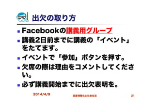 出欠の取り方
Facebookの講義用グループ
講義2日前までに講義の「イベント」
をたてます。
イベントで「参加」ボタンを押す。
欠席の際は理由をコメントしてくださ
い。
必ず講義開始までに出欠表明を。
2014/4/9 高度情報化と社会生活 21
 