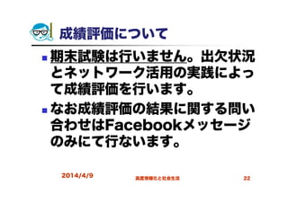 2014/4/9 高度情報化と社会生活 22
成績評価について
期末試験は行いません。出欠状況
とネットワーク活用の実践によっ
て成績評価を行います。
なお成績評価の結果に関する問い
合わせはFacebookメッセージ
のみにて行ないます。
 