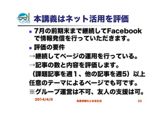 2014/4/9 高度情報化と社会生活 23
本講義はネット活用を評価
7月の前期末まで継続してFacebook
で情報発信を行っていただきます。
評価の要件
→継続してページの運用を行っている。
→記事の数と内容を評価します。
（課題記事を週１、他の記事を週5）以上
任意のテーマによるページでも可です。
※グループ運営は不可、友人の支援は可。
 