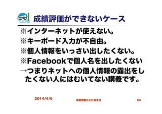 成績評価ができないケース
※インターネットが使えない。
※キーボード入力が不自由。
※個人情報をいっさい出したくない。
※Facebookで個人名を出したくない
→つまりネットへの個人情報の露出をし
たくない人にはむいてない講義です。
2014/4/9 高度情報化と社会生活 24
 
