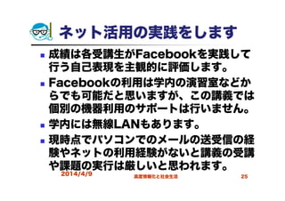 2014/4/9 高度情報化と社会生活 25
ネット活用の実践をします
成績は各受講生がFacebookを実践して
行う自己表現を主観的に評価します。
Facebookの利用は学内の演習室などか
らでも可能だと思いますが、この講義では
個別の機器利用のサポートは行いません。
学内には無線LANもあります。
現時点でパソコンでのメールの送受信の経
験やネットの利用経験がないと講義の受講
や課題の実行は厳しいと思われます。
 