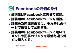 Facebookの評価の条件
受講生はFacebookに実名で登録。
講義用のFacebookページを開設。
課題を次回講義までに、それぞれのペ
ージで投稿して公開する。
講義用のFacebookページに短いコ
メントや記事のリンクを最低毎週５件
ずつ記入する。
2014/4/9 高度情報化と社会生活 27
 