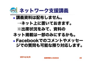 2014/4/9 高度情報化と社会生活 28
ネットワーク支援講義
講義資料は配布しません。
→ネット上に置いておきます。
※出席状況をみて、資料の
ネット掲載は一部のみにするかも。
Facebookでのコメントやメッセー
ジでの質問も可能な限り対応します。
 