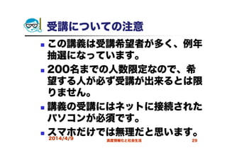 受講についての注意
この講義は受講希望者が多く、例年
抽選になっています。
200名までの人数限定なので、希
望する人が必ず受講が出来るとは限
りません。
講義の受講にはネットに接続された
パソコンが必須です。
スマホだけでは無理だと思います。2014/4/9 高度情報化と社会生活 29
 