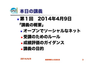 2014/4/9 高度情報化と社会生活 3
本日の講義
第１回 2014年4月9日
「講義の概要」
オープンでソーシャルなネット
受講のためのルール
成績評価のガイダンス
講義の目的
 