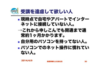 受講を遠慮して欲しい人
現時点で自宅やアパートでインター
ネットに接続していない人。
→これから申しこんでも開通まで通
常約1ヶ月かかります。
自分用のパソコンを持ってない人。
パソコンでのネット操作に慣れてい
ない人。
2014/4/9 高度情報化と社会生活 30
 