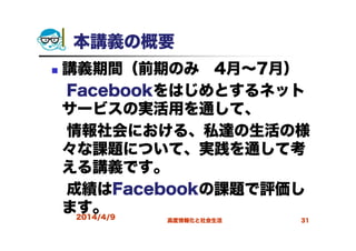 本講義の概要
講義期間（前期のみ 4月～7月）
Facebookをはじめとするネット
サービスの実活用を通して、
情報社会における、私達の生活の様
々な課題について、実践を通して考
える講義です。
成績はFacebookの課題で評価し
ます。2014/4/9 高度情報化と社会生活 31
 