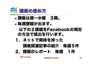 講義の進め方
講義は週一水曜 ３限。
毎週課題が出ます。
以下の２課題をFacebookの規定
の方法で提出を行います。
１．ネットで興味を持った
講義関連記事の紹介 毎週５件
２．課題のレポート 毎週 １件
2014/4/9 高度情報化と社会生活 32
 