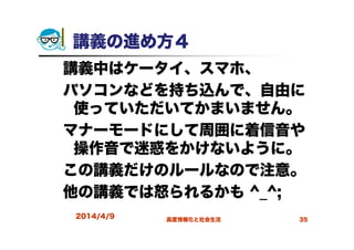 講義の進め方４
講義中はケータイ、スマホ、
パソコンなどを持ち込んで、自由に
使っていただいてかまいません。
マナーモードにして周囲に着信音や
操作音で迷惑をかけないように。
この講義だけのルールなので注意。
他の講義では怒られるかも ^_^;
2014/4/9 高度情報化と社会生活 35
 