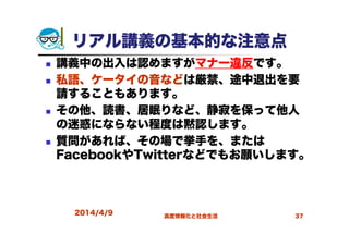 2014/4/9 高度情報化と社会生活 37
リアル講義の基本的な注意点
講義中の出入は認めますがマナー違反です。
私語、ケータイの音などは厳禁、途中退出を要
請することもあります。
その他、読書、居眠りなど、静寂を保って他人
の迷惑にならない程度は黙認します。
質問があれば、その場で挙手を、または
FacebookやTwitterなどでもお願いします。
 