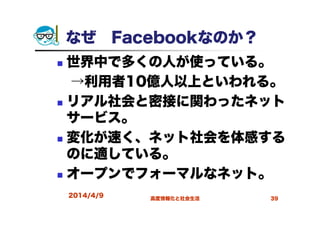 なぜ Facebookなのか？
世界中で多くの人が使っている。
→利用者10億人以上といわれる。
リアル社会と密接に関わったネット
サービス。
変化が速く、ネット社会を体感する
のに適している。
オープンでフォーマルなネット。
2014/4/9 高度情報化と社会生活 39
 