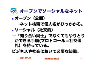 オープンでソーシャルなネット
オープン（公開）
→ネット検索で個人名がひっかかる。
ソーシャル（社交的）
→「知り合い同士」でなくてもやりとり
ができる手順(プロトコール＝社交儀
礼）を持っている。
ビジネスや社交において必要な知識。
2014/4/9 高度情報化と社会生活 41
 