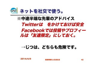 ネットを社交で使う。
※中途半端な先輩のアドバイス
Twitterは鍵をかけておけば安全
Facebookでは投稿やプロフィー
ルは「友達限定」にしておく。
→じつは、どちらも危険です。
2014/4/9 高度情報化と社会生活 42
 