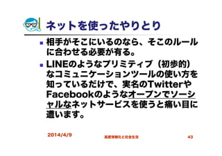 ネットを使ったやりとり
相手がそこにいるのなら、そこのルール
に合わせる必要が有る。
LINEのようなプリミティブ（初歩的）
なコミュニケーションツールの使い方を
知っているだけで、実名のTwitterや
Facebookのようなオープンでソーシ
ャルなネットサービスを使うと痛い目に
遭います。
2014/4/9 高度情報化と社会生活 43
 