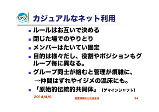 カジュアルなネット利用
ルールはお互いで決める
閉じた場でのやりとり
メンバーはたいてい固定
目的は様々だし、役割やポジションもグ
ループ毎に異なる。
グループ同士が絡むと管理が煩雑に、
→仲間はずれやイジメの温床にも。
「原始的伝統的共同体」（ゲマインシャフト）
2014/4/9 高度情報化と社会生活 44
 
