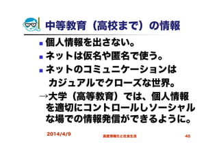 中等教育（高校まで）の情報
個人情報を出さない。
ネットは仮名や匿名で使う。
ネットのコミュニケーションは
カジュアルでクローズな世界。
→大学（高等教育）では、個人情報
を適切にコントロールしソーシャル
な場での情報発信ができるように。
2014/4/9 高度情報化と社会生活 45
 
