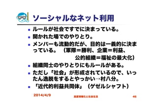 ソーシャルなネット利用
ルールが社会ですでに決まっている。
開かれた場でのやりとり。
メンバーも流動的だが、目的は一義的に決ま
っている。 （軍隊＝勝利、企業＝利益、
公的組織＝福祉の最大化）
組織同士のやりとりにもルールがある。
ただし「社会」が形成されているので、いっ
たん逸脱をするとやっかい→村八分。
「近代的利益共同体」（ゲゼルシャフト）
2014/4/9 高度情報化と社会生活 46
 