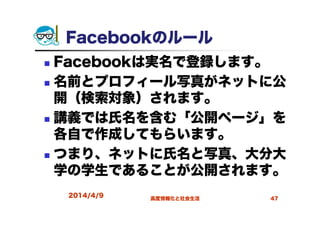 Facebookのルール
Facebookは実名で登録します。
名前とプロフィール写真がネットに公
開（検索対象）されます。
講義では氏名を含む「公開ページ」を
各自で作成してもらいます。
つまり、ネットに氏名と写真、大分大
学の学生であることが公開されます。
2014/4/9 高度情報化と社会生活 47
 