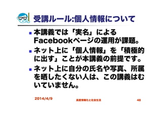 受講ルール:個人情報について
本講義では「実名」による
Facebookページの運用が課題。
ネット上に「個人情報」を「積極的
に出す」ことが本講義の前提です。
ネット上に自分の氏名や写真、所属
を晒したくない人は、この講義はむ
いていません。
2014/4/9 高度情報化と社会生活 48
 