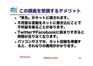 この講義を受講するデメリット
「実名」がネットに晒されます。
不用意な言動をネットに書き込むことで
不利益を被ることがあります。
TwitterやFacebookに嵌まりすぎると
時間が足りなくなります。
パソコンやスマホ、ネット回線を準備す
ると、それなりの費用がかかります。
2014/4/9 高度情報化と社会生活 49
 