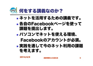 何をする講義なのか？
ネットを活用するための講義です。
各自のFacebookページを使って
課題を提出します。
パソコンでネットを使える環境、
Facebookのアカウントが必須。
実践を通して今のネット利用の課題
を考えます。
2014/4/9 高度情報化と社会生活 5
 