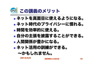 この講義のメリット
ネットを真面目に使えるようになる。
ネット時代のプライバシーに慣れる。
時間を効率的に使える。
自分の主張を披露することができる。
人間関係が豊かになる。
ネット活用の訓練ができる。
～かもしれません。
2014/4/9 高度情報化と社会生活 50
 