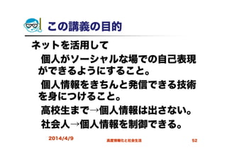 この講義の目的
ネットを活用して
個人がソーシャルな場での自己表現
ができるようにすること。
個人情報をきちんと発信できる技術
を身につけること。
高校生まで→個人情報は出さない。
社会人→個人情報を制御できる。
2014/4/9 高度情報化と社会生活 52
 