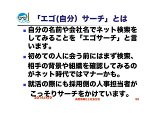 「エゴ(自分）サーチ」とは
自分の名前や会社名でネット検索を
してみることを「エゴサーチ」と言
います。
初めての人に会う前にはまず検索、
相手の背景や組織を確認してみるの
がネット時代ではマナーかも。
就活の際にも採用側の人事担当者が
こっそりサーチをかけています。2014/4/9 高度情報化と社会生活 55
 