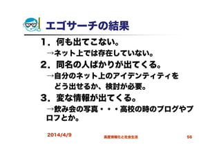 エゴサーチの結果
１．何も出てこない。
→ネット上では存在していない。
２．同名の人ばかりが出てくる。
→自分のネット上のアイデンティティを
どう出せるか、検討が必要。
３．変な情報が出てくる。
→飲み会の写真・・・高校の時のブログやプ
ロフとか。
2014/4/9 高度情報化と社会生活 56
 